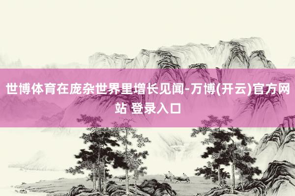 世博体育在庞杂世界里增长见闻-万博(开云)官方网站 登录入口