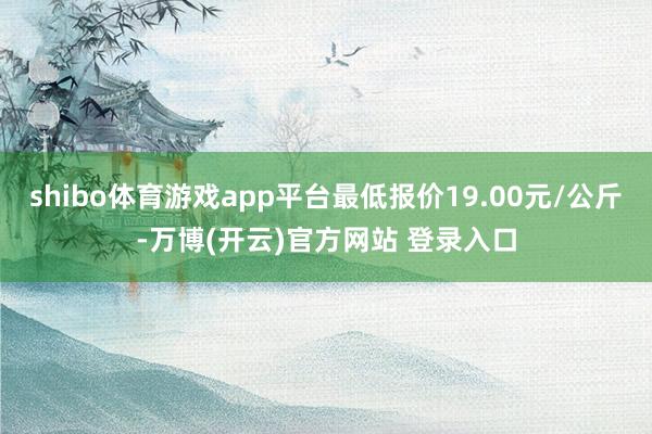 shibo体育游戏app平台最低报价19.00元/公斤-万博(开云)官方网站 登录入口