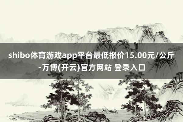 shibo体育游戏app平台最低报价15.00元/公斤-万博(开云)官方网站 登录入口