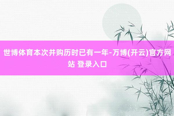 世博体育本次并购历时已有一年-万博(开云)官方网站 登录入口
