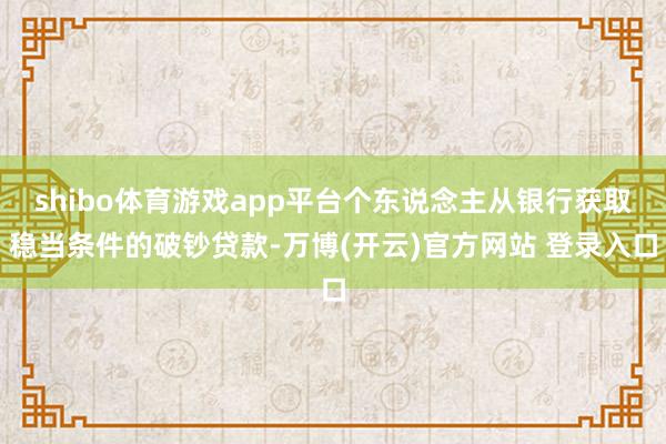shibo体育游戏app平台个东说念主从银行获取稳当条件的破钞贷款-万博(开云)官方网站 登录入口
