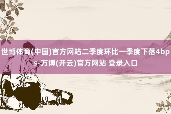 世博体育(中国)官方网站二季度环比一季度下落4bps-万博(开云)官方网站 登录入口