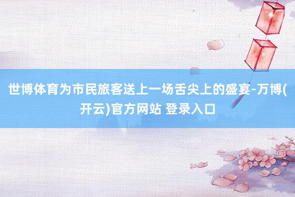 世博体育为市民旅客送上一场舌尖上的盛宴-万博(开云)官方网站 登录入口