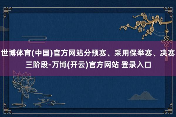世博体育(中国)官方网站分预赛、采用保举赛、决赛三阶段-万博(开云)官方网站 登录入口