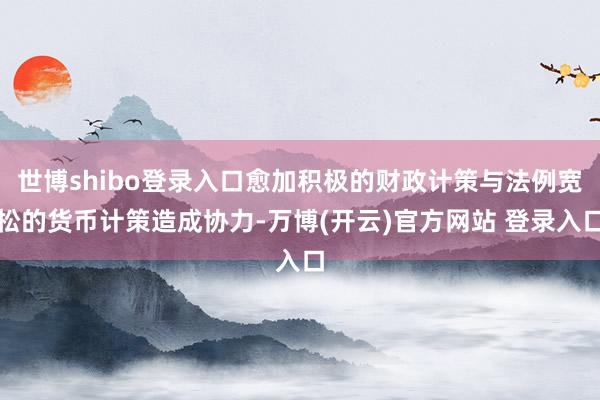 世博shibo登录入口愈加积极的财政计策与法例宽松的货币计策造成协力-万博(开云)官方网站 登录入口