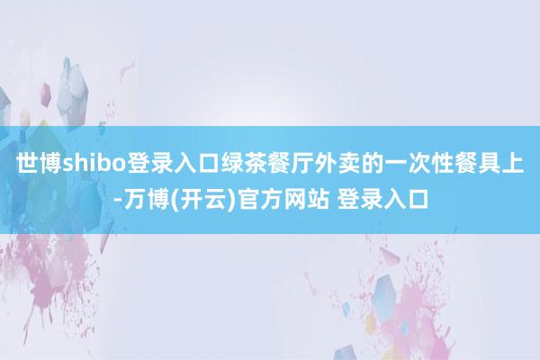 世博shibo登录入口绿茶餐厅外卖的一次性餐具上-万博(开云)官方网站 登录入口