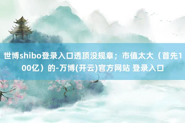 世博shibo登录入口透顶没规章；市值太大（首先100亿）的-万博(开云)官方网站 登录入口