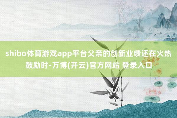 shibo体育游戏app平台父亲的创新业绩还在火热鼓励时-万博(开云)官方网站 登录入口