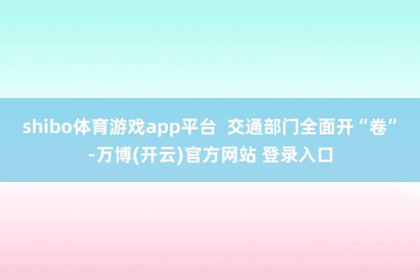 shibo体育游戏app平台 交通部门全面开“卷”-万博(开云)官方网站 登录入口