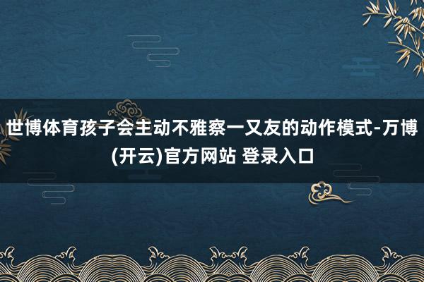 世博体育孩子会主动不雅察一又友的动作模式-万博(开云)官方网站 登录入口