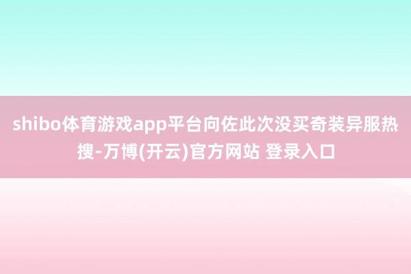 shibo体育游戏app平台向佐此次没买奇装异服热搜-万博(开云)官方网站 登录入口
