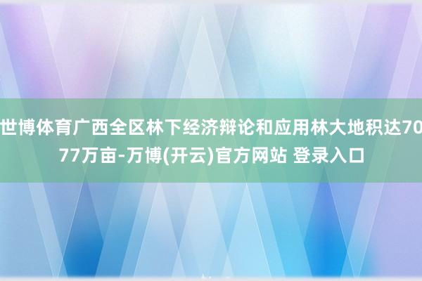 世博体育广西全区林下经济辩论和应用林大地积达7077万亩-万博(开云)官方网站 登录入口