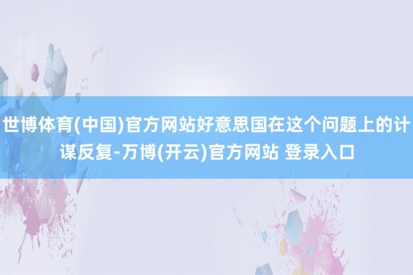 世博体育(中国)官方网站好意思国在这个问题上的计谋反复-万博(开云)官方网站 登录入口