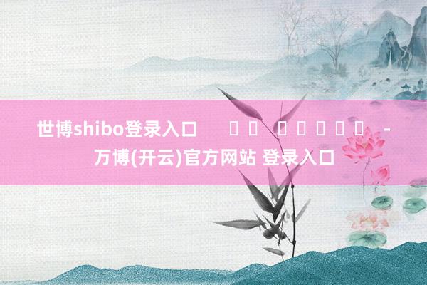 世博shibo登录入口      		  					  -万博(开云)官方网站 登录入口