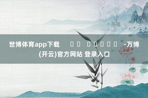 世博体育app下载      		  					  -万博(开云)官方网站 登录入口